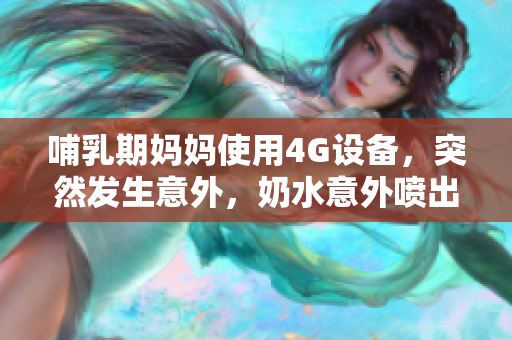 哺乳期妈妈使用4G设备，突然发生意外，奶水意外喷出，令人惊讶