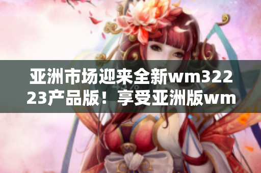 亚洲市场迎来全新wm32223产品版！享受亚洲版wm32223带来的全新体验