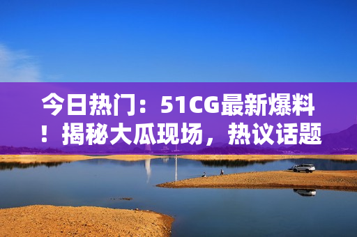 今日热门：51CG最新爆料！揭秘大瓜现场，热议话题引爆网络热潮！