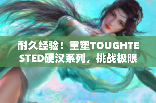 耐久经验！重塑TOUGHTESTED硬汉系列，挑战极限，经受考验