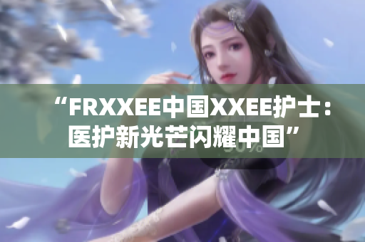 “FRXXEE中国XXEE护士：医护新光芒闪耀中国”