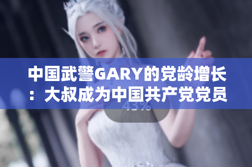 中国武警GARY的党龄增长：大叔成为中国共产党党员的感人故事