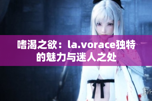 嗜渴之欲：la.vorace独特的魅力与迷人之处