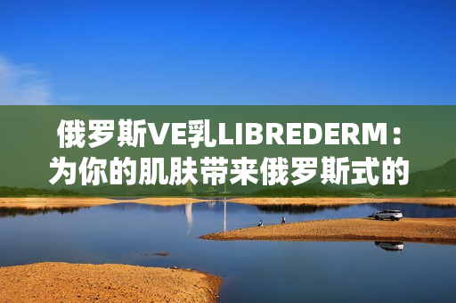 俄罗斯VE乳LIBREDERM：为你的肌肤带来俄罗斯式的呵护体验