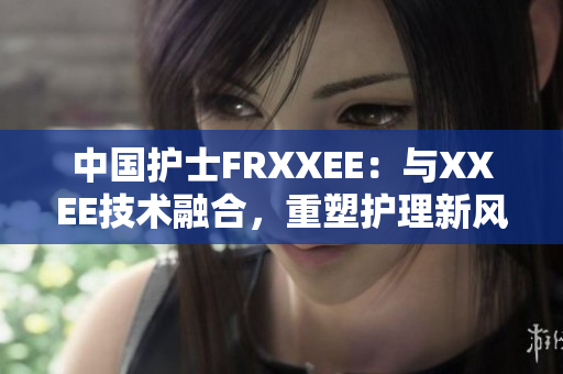 中国护士FRXXEE：与XXEE技术融合，重塑护理新风向