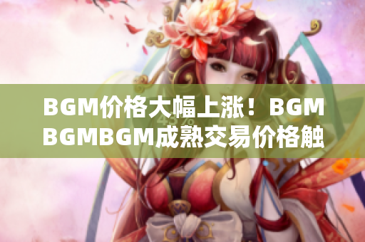 BGM价格大幅上涨！BGMBGMBGM成熟交易价格触及新高！