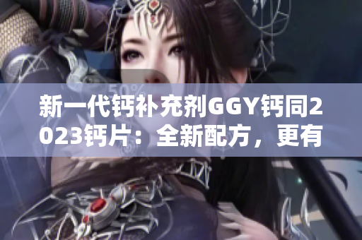 新一代钙补充剂GGY钙同2023钙片：全新配方，更有效吸收！