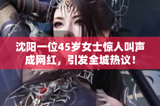 沈阳一位45岁女士惊人叫声成网红，引发全城热议！