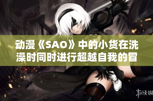 动漫《SAO》中的小货在洗澡时同时进行超越自我的冒险