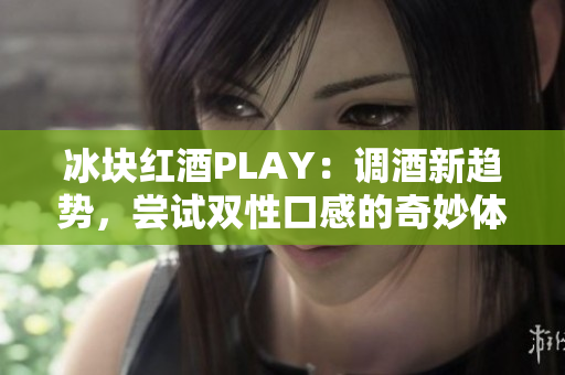 冰块红酒PLAY：调酒新趋势，尝试双性口感的奇妙体验!