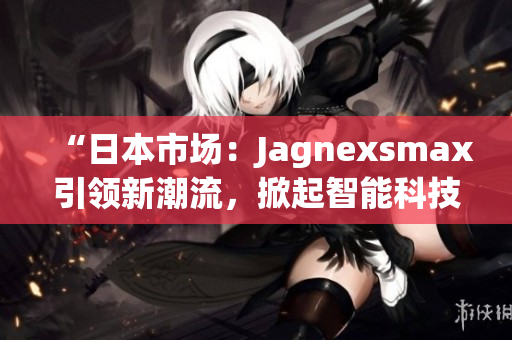 “日本市场：Jagnexsmax引领新潮流，掀起智能科技热潮”