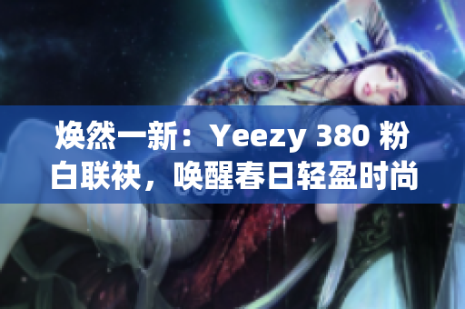 焕然一新：Yeezy 380 粉白联袂，唤醒春日轻盈时尚