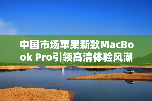 中国市场苹果新款MacBook Pro引领高清体验风潮