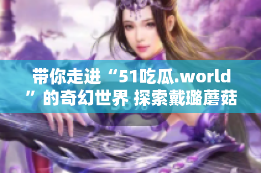 带你走进“51吃瓜.world”的奇幻世界 探索戴璐蘑菇的神秘魅力