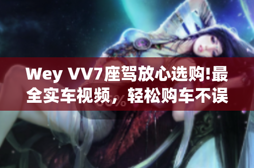 Wey VV7座驾放心选购!最全实车视频，轻松购车不误选!