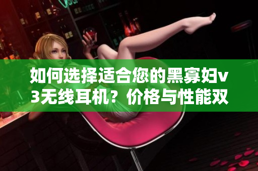 如何选择适合您的黑寡妇v3无线耳机？价格与性能双重考量是关键!