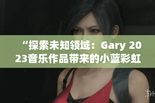 “探索未知领域：Gary 2023音乐作品带来的小蓝彩虹之旅”