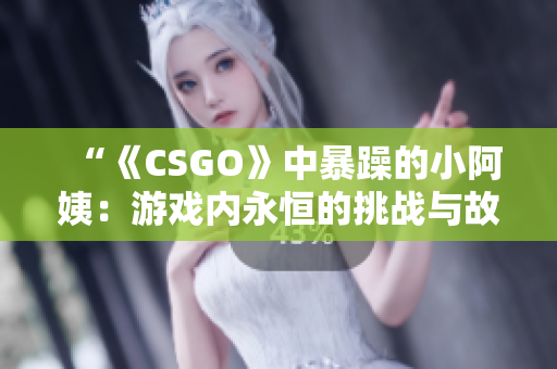 “《CSGO》中暴躁的小阿姨：游戏内永恒的挑战与故事”