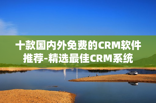 十款国内外免费的CRM软件推荐-精选最佳CRM系统