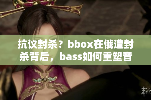 抗议封杀？bbox在俄遭封杀背后，bass如何重塑音乐格局