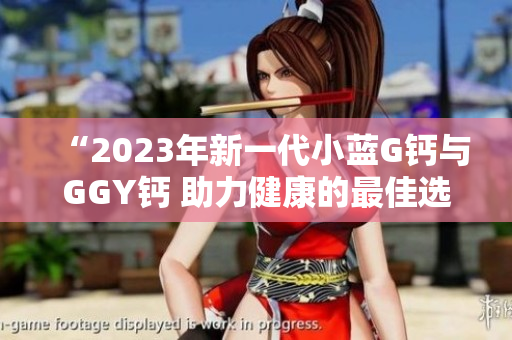 “2023年新一代小蓝G钙与GGY钙 助力健康的最佳选择”