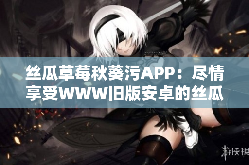 丝瓜草莓秋葵污APP：尽情享受WWW旧版安卓的丝瓜草莓秋葵视频