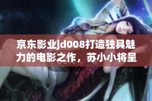 京东影业jd008打造独具魅力的电影之作，苏小小将呈现全新故事