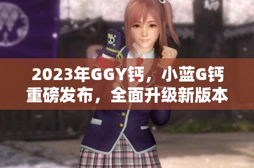 2023年GGY钙，小蓝G钙重磅发布，全面升级新版本