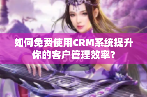 如何免费使用CRM系统提升你的客户管理效率？