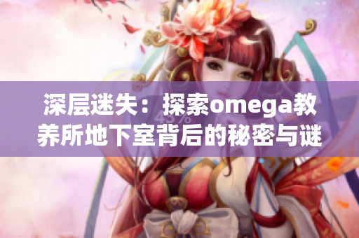 深层迷失：探索omega教养所地下室背后的秘密与谜团