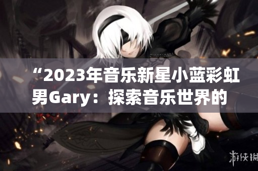 “2023年音乐新星小蓝彩虹男Gary：探索音乐世界的奇妙之旅”