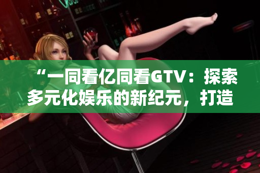 “一同看亿同看GTV：探索多元化娱乐的新纪元，打造全方位视听盛宴”