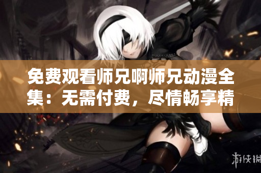 免费观看师兄啊师兄动漫全集：无需付费，尽情畅享精彩剧情！