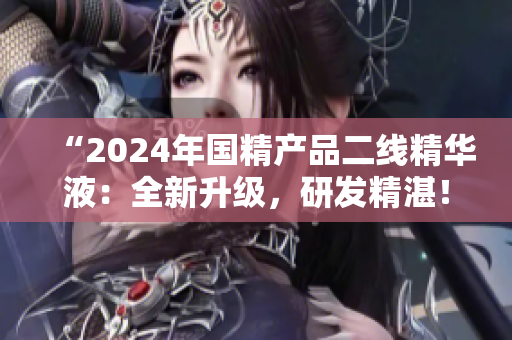 “2024年国精产品二线精华液：全新升级，研发精湛！”