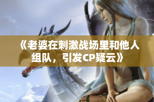 《老婆在刺激战场里和他人组队，引发CP疑云》