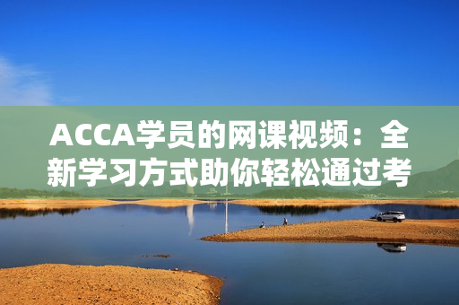 ACCA学员的网课视频：全新学习方式助你轻松通过考试