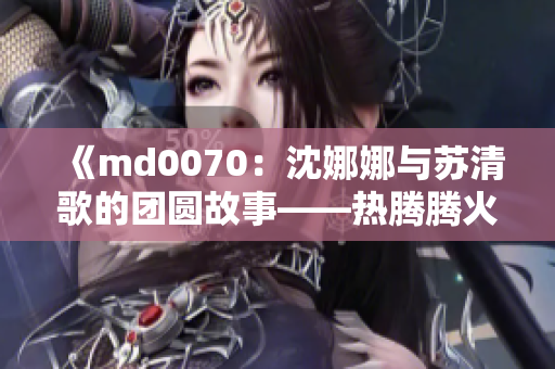 《md0070：沈娜娜与苏清歌的团圆故事——热腾腾火锅暖心聚会》