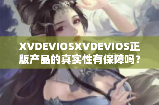 XVDEVIOSXVDEVIOS正版产品的真实性有保障吗？深度剖析与评估