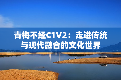 青梅不经C1V2：走进传统与现代融合的文化世界