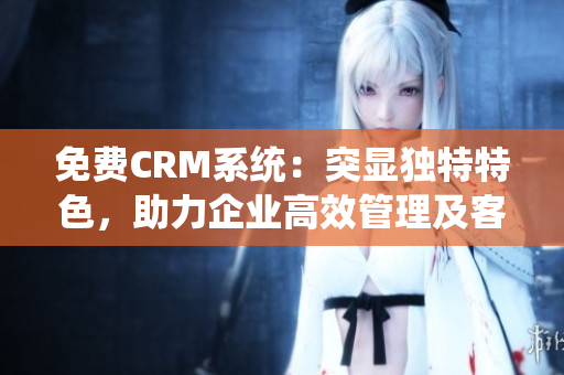 免费CRM系统：突显独特特色，助力企业高效管理及客户维护