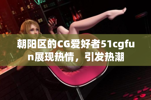 朝阳区的CG爱好者51cgfun展现热情，引发热潮