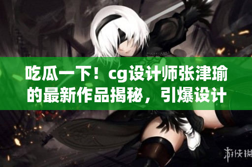 吃瓜一下！cg设计师张津瑜的最新作品揭秘，引爆设计圈热议