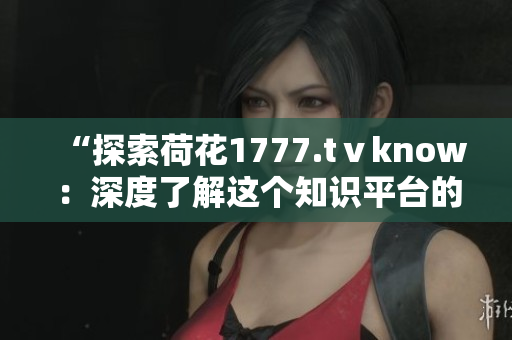 “探索荷花1777.tⅴknow：深度了解这个知识平台的内容与功能”