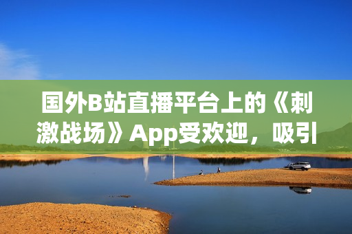 国外B站直播平台上的《刺激战场》App受欢迎，吸引大量玩家观看