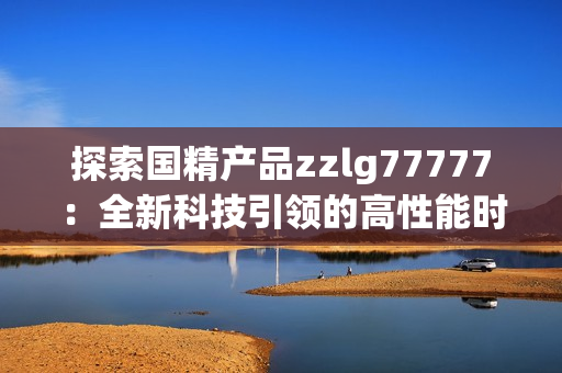 探索国精产品zzlg77777：全新科技引领的高性能时代