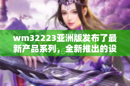 wm32223亚洲版发布了最新产品系列，全新推出的设计惊艳世界【编辑】