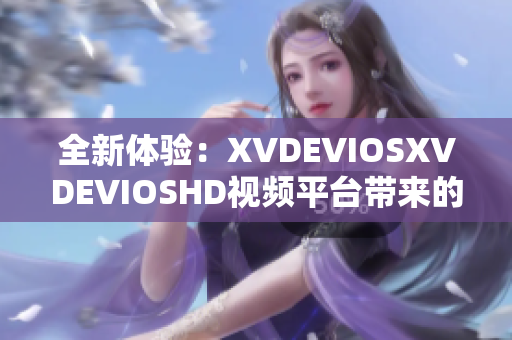 全新体验：XVDEVIOSXVDEVIOSHD视频平台带来的惊喜功能升级