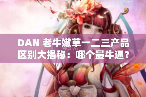 DAN 老牛嫩草一二三产品区别大揭秘：哪个最牛逼？