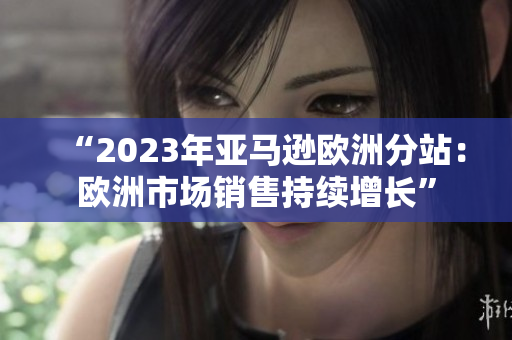 “2023年亚马逊欧洲分站：欧洲市场销售持续增长”