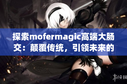 探索mofermagic高端大肠交：颠覆传统，引领未来的技术奇迹